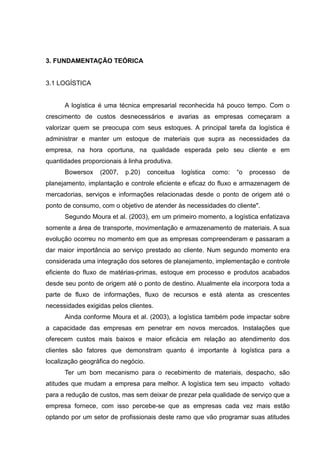 3. FUNDAMENTAÇÃO TEÓRICA


3.1 LOGÍSTICA


      A logística é uma técnica empresarial reconhecida há pouco tempo. Com o
crescimento de custos desnecessários e avarias as empresas começaram a
valorizar quem se preocupa com seus estoques. A principal tarefa da logística é
administrar e manter um estoque de materiais que supra as necessidades da
empresa, na hora oportuna, na qualidade esperada pelo seu cliente e em
quantidades proporcionais à linha produtiva.
      Bowersox    (2007,   p.20)     conceitua   logística   como:   “o   processo   de
planejamento, implantação e controle eficiente e eficaz do fluxo e armazenagem de
mercadorias, serviços e informações relacionadas desde o ponto de origem até o
ponto de consumo, com o objetivo de atender às necessidades do cliente".
      Segundo Moura et al. (2003), em um primeiro momento, a logística enfatizava
somente a área de transporte, movimentação e armazenamento de materiais. A sua
evolução ocorreu no momento em que as empresas compreenderam e passaram a
dar maior importância ao serviço prestado ao cliente. Num segundo momento era
considerada uma integração dos setores de planejamento, implementação e controle
eficiente do fluxo de matérias-primas, estoque em processo e produtos acabados
desde seu ponto de origem até o ponto de destino. Atualmente ela incorpora toda a
parte de fluxo de informações, fluxo de recursos e está atenta as crescentes
necessidades exigidas pelos clientes.
      Ainda conforme Moura et al. (2003), a logística também pode impactar sobre
a capacidade das empresas em penetrar em novos mercados. Instalações que
oferecem custos mais baixos e maior eficácia em relação ao atendimento dos
clientes são fatores que demonstram quanto é importante à logística para a
localização geográfica do negócio.
      Ter um bom mecanismo para o recebimento de materiais, despacho, são
atitudes que mudam a empresa para melhor. A logística tem seu impacto voltado
para a redução de custos, mas sem deixar de prezar pela qualidade de serviço que a
empresa fornece, com isso percebe-se que as empresas cada vez mais estão
optando por um setor de profissionais deste ramo que vão programar suas atitudes
 