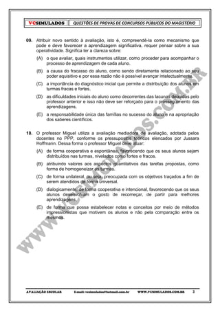 VCSIMULADOS          QUESTÕES DE PROVAS DE CONCURSOS PÚBLICOS DO MAGISTÉRIO


09. Atribuir novo sentido à avaliação, isto é, compreendê-la como mecanismo que
    pode e deve favorecer a aprendizagem significativa, requer pensar sobre a sua
    operatividade. Significa ter a clareza sobre:
     (A) o que avaliar, quais instrumentos utilizar, como proceder para acompanhar o
         processo de aprendizagem de cada aluno.
     (B) a causa do fracasso do aluno, como sendo diretamente relacionado ao seu
         poder aquisitivo e por essa razão não é possível avançar intelectualmente.
    (C) a importância do diagnóstico inicial que permite a distribuição dos alunos em
        turmas fracas e fortes.
    (D) as dificuldades iniciais do aluno como decorrentes das lacunas deixadas pelo
        professor anterior e isso não deve ser reforçado para o prosseguimento das
        aprendizagens.
     (E) a responsabilidade única das famílias no sucesso do aluno e na apropriação
         dos saberes científicos.


10. O professor Miguel utiliza a avaliação mediadora de avaliação, adotada pelos
    docentes no PPP, conforme os pressupostos teóricos elencados por Jussara
    Hoffmann. Dessa forma o professor Miguel deve atuar:
     (A) de forma cooperativa e espontânea, favorecendo que os seus alunos sejam
         distribuídos nas turmas, nivelados como fortes e fracos.
     (B) atribuindo valores aos aspectos quantitativos das tarefas propostas, como
         forma de homogeneizar as turmas.
    (C) de forma unilateral, ou seja, preocupada com os objetivos traçados a fim de
        serem atendidos de forma universal.
    (D) dialogicamente, de forma cooperativa e intencional, favorecendo que os seus
        alunos desenvolvam o gosto de recomeçar, de partir para melhores
        aprendizagens.
     (E) de forma que possa estabelecer notas e conceitos por meio de métodos
         impressionistas que motivem os alunos e não pela comparação entre os
         mesmos.




AVALIAÇÃO ESCOLAR      E-mail: vcsimulados@hotmail.com.br   WWW.VCSIMULADOS.COM.BR   3
 