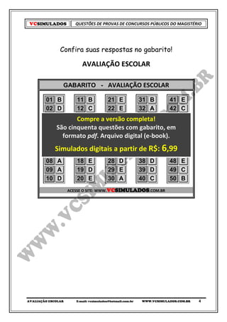 VCSIMULADOS           QUESTÕES DE PROVAS DE CONCURSOS PÚBLICOS DO MAGISTÉRIO




               Confira suas respostas no gabarito!

                          AVALIAÇÃO ESCOLAR

                GABARITO - AVALIAÇÃO ESCOLAR

        01    B     11 B       21 E        31 B       41                     E
        02    D     12 C       22 E        32 A       42                     C
        03    B     13 A a versão completa!
                    Compre 23 B            33 E       43                     A
        04   São cinquenta questões com 34 A
              E     14 A       24 D                   44
                                           gabarito, em                      C
        05    C formato pdf. Arquivo digital (e-book).45
                    15 D       25 D        35 A                              D
        06    C     16 D       26 C        36 A       46                     B
        07
             Simulados A
              B     17         27
                                    partir 37 R$: ,99
                         digitais a D      de B       47
                                                                    6        D
        08    A     18 E       28 D        38 D       48                     E
        09    A     19 D       29 E        39 D       49                     C
        10    D     20 E       30 A        40 C       50                     B
                    ACESSE O SITE: WWW.VCSIMULADOS.COM.BR




AVALIAÇÃO ESCOLAR      E-mail: vcsimulados@hotmail.com.br   WWW.VCSIMULADOS.COM.BR   4
 