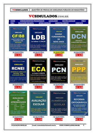 VCSIMULADOS         QUESTÕES DE PROVAS DE CONCURSOS PÚBLICOS DO MAGISTÉRIO


                    VCSIMULADOS.COM.BR
HOME      CONHECIMENTOS PEDAGÓGICOS     LEGISLAÇÃO     GESTÃO ESCOLAR       PEB II
PEB I   EDUCAÇÃO INFANTIL    APOIO ESCOLAR      AMOSTRA GRÁTIS        CONTATO




  50 QUESTÕES           50 QUESTÕES                  10 QUESTÕES           50 QUESTÕES
    R$: 6,00              R$: 6,99                     R$: 6,99              R$: 6,99




  50 QUESTÕES           50 QUESTÕES                  50 QUESTÕES           50 QUESTÕES
    R$: 6,99              R$: 6,99                     R$: 6,99              R$: 6,99




  50 QUESTÕES           50 QUESTÕES                  50 QUESTÕES           50 QUESTÕES
    R$: 6,99              R$: 6,99                     R$: 6,99              R$: 6,99

AVALIAÇÃO ESCOLAR      E-mail: vcsimulados@hotmail.com.br   WWW.VCSIMULADOS.COM.BR      5
 