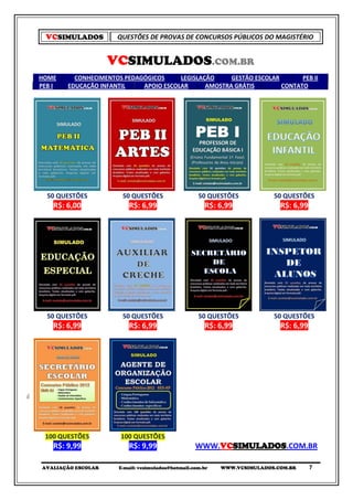 VCSIMULADOS         QUESTÕES DE PROVAS DE CONCURSOS PÚBLICOS DO MAGISTÉRIO


                    VCSIMULADOS.COM.BR
HOME      CONHECIMENTOS PEDAGÓGICOS     LEGISLAÇÃO     GESTÃO ESCOLAR       PEB II
PEB I   EDUCAÇÃO INFANTIL    APOIO ESCOLAR      AMOSTRA GRÁTIS        CONTATO




  50 QUESTÕES           50 QUESTÕES                  50 QUESTÕES           50 QUESTÕES
    R$: 6,00              R$: 6,99                     R$: 6,99              R$: 6,99




  50 QUESTÕES           50 QUESTÕES                  50 QUESTÕES           50 QUESTÕES
    R$: 6,99              R$: 6,99                     R$: 6,99              R$: 6,99




 100 QUESTÕES          100 QUESTÕES
    R$: 9,99              R$: 9,99                  WWW.VCSIMULADOS.COM.BR

AVALIAÇÃO ESCOLAR      E-mail: vcsimulados@hotmail.com.br   WWW.VCSIMULADOS.COM.BR      7
 