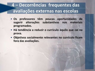 • Os professores têm poucas oportunidades de
sugerir alterações substantivas nos materiais
programados.
• Há tendência a reduzir o currículo àquilo que cai na
prova.
• Objetivos socialmente relevantes no currículo ficam
fora das avaliações.
4 – Decorrências frequentes das
avaliações externas nas escolas
 