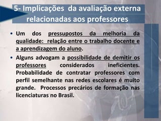 5- Implicações da avaliação externa
relacionadas aos professores
• Um dos pressupostos da melhoria da
qualidade: relação entre o trabalho docente e
a aprendizagem do aluno.
• Alguns advogam a possibilidade de demitir os
professores considerados ineficientes.
Probabilidade de contratar professores com
perfil semelhante nas redes escolares é muito
grande. Processos precários de formação nas
licenciaturas no Brasil.
 