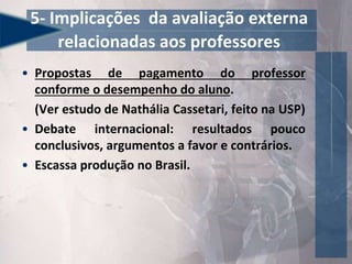 • Propostas de pagamento do professor
conforme o desempenho do aluno.
(Ver estudo de Nathália Cassetari, feito na USP)
• Debate internacional: resultados pouco
conclusivos, argumentos a favor e contrários.
• Escassa produção no Brasil.
5- Implicações da avaliação externa
relacionadas aos professores
 