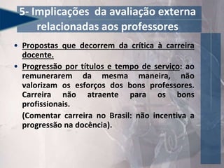 • Propostas que decorrem da crítica à carreira
docente.
• Progressão por títulos e tempo de serviço: ao
remunerarem da mesma maneira, não
valorizam os esforços dos bons professores.
Carreira não atraente para os bons
profissionais.
(Comentar carreira no Brasil: não incentiva a
progressão na docência).
5- Implicações da avaliação externa
relacionadas aos professores
 