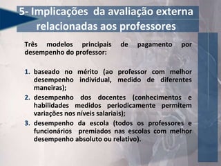 Três modelos principais de pagamento por
desempenho do professor:
1. baseado no mérito (ao professor com melhor
desempenho individual, medido de diferentes
maneiras);
2. desempenho dos docentes (conhecimentos e
habilidades medidos periodicamente permitem
variações nos níveis salariais);
3. desempenho da escola (todos os professores e
funcionários premiados nas escolas com melhor
desempenho absoluto ou relativo).
5- Implicações da avaliação externa
relacionadas aos professores
 