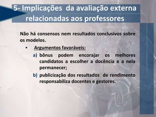 Não há consensos nem resultados conclusivos sobre
os modelos.
• Argumentos favoráveis:
a) bônus podem encorajar os melhores
candidatos a escolher a docência e a nela
permanecer;
b) publicização dos resultados de rendimento
responsabiliza docentes e gestores.
5- Implicações da avaliação externa
relacionadas aos professores
 