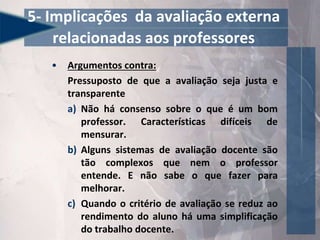 • Argumentos contra:
Pressuposto de que a avaliação seja justa e
transparente
a) Não há consenso sobre o que é um bom
professor. Características difíceis de
mensurar.
b) Alguns sistemas de avaliação docente são
tão complexos que nem o professor
entende. E não sabe o que fazer para
melhorar.
c) Quando o critério de avaliação se reduz ao
rendimento do aluno há uma simplificação
do trabalho docente.
5- Implicações da avaliação externa
relacionadas aos professores
 