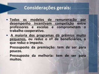 Considerações gerais:
• Todos os modelos de remuneração por
desempenho incentivam competição entre
professores e escolas e comprometem o
trabalho cooperativo.
• A maioria dos programas dá prêmios muito
pequenos, ou reduz o nº de beneficiários, o
que reduz o impacto.
Pressuposto da premiação: tem de ser para
poucos.
Pressuposto da melhoria: tem de ser para
muitos.
 