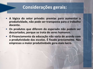 • A lógica do setor privado: premiar para aumentar a
produtividade, não pode ser transposta para o trabalho
docente.
• Os produtos que diferem do esperado não podem ser
descartados, porque se trata de seres humanos.
• O Financiamento da educação não varia de acordo com
a produtividade das escolas. É fixado previamente. Nas
empresas a maior produtividade gera mais lucro.
Considerações gerais:
 