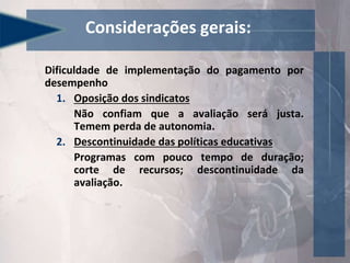 Dificuldade de implementação do pagamento por
desempenho
1. Oposição dos sindicatos
Não confiam que a avaliação será justa.
Temem perda de autonomia.
2. Descontinuidade das políticas educativas
Programas com pouco tempo de duração;
corte de recursos; descontinuidade da
avaliação.
Considerações gerais:
 