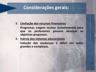 3. Limitação dos recursos financeiros
Programas exigem muitos investimentos para
que os professores possam alcançar os
objetivos propostos.
4. Inércia dos sistemas educacionais
Indução das mudanças é difícil em redes
grandes e complexas.
Considerações gerais:
 