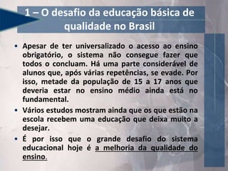 1 – O desafio da educação básica de
qualidade no Brasil
• Apesar de ter universalizado o acesso ao ensino
obrigatório, o sistema não consegue fazer que
todos o concluam. Há uma parte considerável de
alunos que, após várias repetências, se evade. Por
isso, metade da população de 15 a 17 anos que
deveria estar no ensino médio ainda está no
fundamental.
• Vários estudos mostram ainda que os que estão na
escola recebem uma educação que deixa muito a
desejar.
• É por isso que o grande desafio do sistema
educacional hoje é a melhoria da qualidade do
ensino.
 