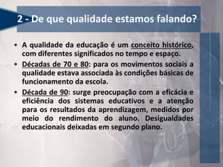 2 - De que qualidade estamos falando?
• A qualidade da educação é um conceito histórico,
com diferentes significados no tempo e espaço.
• Décadas de 70 e 80: para os movimentos sociais a
qualidade estava associada às condições básicas de
funcionamento da escola.
• Década de 90: surge preocupação com a eficácia e
eficiência dos sistemas educativos e a atenção
para os resultados da aprendizagem, medidos por
meio do rendimento do aluno. Desigualdades
educacionais deixadas em segundo plano.
 