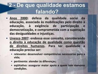 • Anos 2000: defesa da qualidade social da
educação, associada às mobilizações pelo direito à
educação, à exigência de participação e
democratização, e comprometida com a superação
das desigualdades e injustiças.
• Unesco 2007: endossa esse conceito, considerando
o direito à educação de qualidade como questão
de direitos humanos. Para ter qualidade a
educação precisa ser:
• relevante: desenvolver competências necessárias para a
vida;
• pertinente: atender às diferenças;
• eqüitativa: assegurar maior apoio a quem tem menores
condições.
2 - De que qualidade estamos
falando?
 