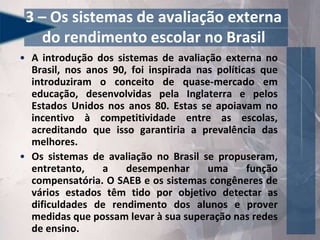 3 – Os sistemas de avaliação externa
do rendimento escolar no Brasil
• A introdução dos sistemas de avaliação externa no
Brasil, nos anos 90, foi inspirada nas políticas que
introduziram o conceito de quase-mercado em
educação, desenvolvidas pela Inglaterra e pelos
Estados Unidos nos anos 80. Estas se apoiavam no
incentivo à competitividade entre as escolas,
acreditando que isso garantiria a prevalência das
melhores.
• Os sistemas de avaliação no Brasil se propuseram,
entretanto, a desempenhar uma função
compensatória. O SAEB e os sistemas congêneres de
vários estados têm tido por objetivo detectar as
dificuldades de rendimento dos alunos e prover
medidas que possam levar à sua superação nas redes
de ensino.
 