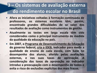 • Afora as iniciativas voltadas à formação continuada de
professores, os sistemas escolares têm, porém,
encontrado grandes dificuldades de se valer dos
resultados de avaliação como instrumentos de gestão.
• Atualmente os testes em larga escala têm sido
considerados como o principal instrumento de medida
da qualidade da educação no país.
• Em 2007, o Programa de Desenvolvimento da Educação
do governo federal, cria o IDEB, indicador para medir a
qualidade de ensino de cada escola, com base no
desempenho dos alunos, aferido pelas avaliações
externas, e nas suas taxas de aprovação. A
consideração das taxas de aprovação no indicador
introduz a preocupação com o desempenho de todos e
evita o risco de exclusões explícitas dos mais fracos.
3 – Os sistemas de avaliação externa
do rendimento escolar no Brasil
 