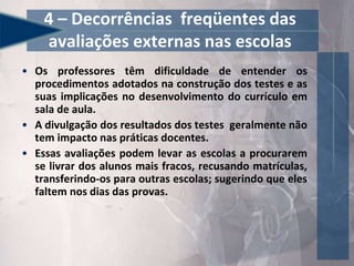 4 – Decorrências freqüentes das
avaliações externas nas escolas
• Os professores têm dificuldade de entender os
procedimentos adotados na construção dos testes e as
suas implicações no desenvolvimento do currículo em
sala de aula.
• A divulgação dos resultados dos testes geralmente não
tem impacto nas práticas docentes.
• Essas avaliações podem levar as escolas a procurarem
se livrar dos alunos mais fracos, recusando matrículas,
transferindo-os para outras escolas; sugerindo que eles
faltem nos dias das provas.
 