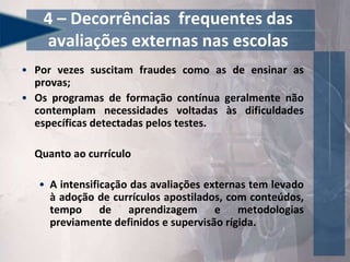 • Por vezes suscitam fraudes como as de ensinar as
provas;
• Os programas de formação contínua geralmente não
contemplam necessidades voltadas às dificuldades
específicas detectadas pelos testes.
Quanto ao currículo
• A intensificação das avaliações externas tem levado
à adoção de currículos apostilados, com conteúdos,
tempo de aprendizagem e metodologias
previamente definidos e supervisão rígida.
4 – Decorrências frequentes das
avaliações externas nas escolas
 