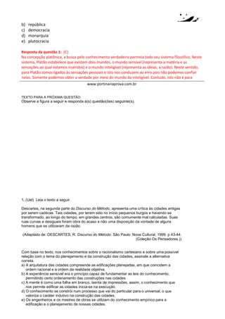 www.portinariaprova.com.br
4. (Unesp 2014) Texto 1
A verdade é esta: a cidade onde os que devem mandar são os menos apressados pela busca do
poder é a mais bem governada e menos sujeita a revoltas, e aquela onde os chefes revelam
disposições contrárias está ela mesma numa situação contrária. Certamente, no Estado bem
governado só mandarão os que são verdadeiramente ricos, não de ouro, mas dessa riqueza de que
o homem tem necessidade para ser feliz: uma vida virtuosa e sábia.
(Platão. A República, 2000. Adaptado.)
Texto 2
Um príncipe prudente não pode e nem deve manter a palavra dada quando isso lhe é nocivo e
quando aquilo que a determinou não mais exista. Fossem os homens todos bons, esse preceito
seria mau. Mas, uma vez que são pérfidos e que não a manteriam a teu respeito, também não te
vejas obrigado a cumpri-la para com eles. Nunca, aos príncipes, faltaram motivos para dissimular
quebra da fé jurada.
(Maquiavel. O Príncipe, 2000. Adaptado.)
Comente as diferenças entre os dois textos no que se refere à necessidade de virtudes pessoais
para o governante de um Estado.
Resposta da questão 4:
No texto 1 Platão desenvolve a tese de que cidade seria melhor administrada pelo “Filósofo Rei”, nesta
teoria desenvolvida no livro “A República” o filósofo é o melhor administrador por ser aquele que possui
conhecimento da “verdade” que se identifica com o Bom, o Bem e o Belo que residem no Mundo das
Ideias. Ele (Filósofo Rei) seria o único capaz de guiar os habitantes da cidade na busca do melhor
desenvolvimento de cada um segundo suas aptidões naturais, ou seja, o bem que reside dentro de cada
indivíduo pode ser alcançado e permitir uma vida feliz a todos. A virtude do governante centra-se na busca
da concretização do bem a todos os habitantes da cidade. Não sendo o filósofo guiado por interesses
particulares, ele se torna o administrador ideal para a cidade. Já no texto 2, Nicolau Maquiavel, em seu livro
“O Príncipe”, desenvolve uma tese que rompe com lógica estabelecida entre ética e poder. Seu
pressuposto de que os homens são maus, faz com que o príncipe deve buscar manter o poder mediante
estratégias que não possuem ligação com o comportamento virtuoso. Elementos como virtú (entendida
como impetuosidade, coragem) e fortuna (entendida como ventura, oportunidade), somado a um
conhecimento da moralidade dos homens, são recursos que permitem ao governante agir de modo
calculado, não objetivando o desenvolvimento de uma bondade natural nos homens como acredita Platão,
mas tendo como foco a condução dos homens rumo a uma melhor condição de vida que não siga
necessariamente o caminho da virtude enquanto retidão moral.
 