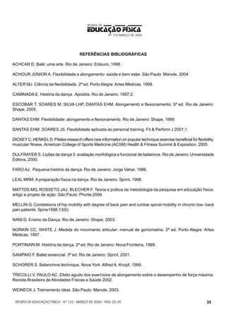 REVISTA DE

EDUCAÇÃO FÍSICA
Nº 133 MARÇO DE 2006

REFERÊNCIAS BIBLIOGRÁFICAS
ACHCAR D. Balé: uma arte. Rio de Janeiro: Ediouro, 1998.
ACHOUR JÚNIOR A. Flexibilidade e alongamento: saúde e bem estar. São Paulo: Manole, 2004.
ALTER MJ. Ciência da flexibilidade. 2ª ed. Porto Alegre: Artes Médicas, 1999.
CAMINADA E. História da dança. Apostila. Rio de Janeiro, 1997;2.
ESCOBAR T, SOARES M, SILVA LHP, DANTAS EHM. Alongamento e flexionamento. 5ª ed. Rio de Janeiro:
Shape, 2005.
DANTAS EHM. Flexibilidade: alongamento e flexionamento. Rio de Janeiro: Shape, 1999.
DANTAS EHM, SOARES JS. Flexibilidade aplicada ao personal training. Fit & Perform J 2001;1.
DICKEY C, HENKEL D. Pilates research offers new information on popular technique:exercise beneficial for flexibility,
muscular fitness. American College of Sports Medicine (ACSM) Health & Fitness Summit & Exposition, 2005.
DULFRAYER S. Lições de dança 3: avaliação morfológica e funcional de bailarinos. Rio de Janeiro: Universidade
Editora, 2000.
FARO AJ. Pequena história da dança. Rio de Janeiro: Jorge Vahar, 1986.
LEAL MRM. A preparação física na dança. Rio de Janeiro: Sprint, 1998.
MATTOS MG, ROSSETO JAJ, BLECHER F. Teoria e prática da metodologia da pesquisa em educação física:
artigo e projeto de ação. São Paulo: Phorte,2004.
MELLIN G. Correlations of hip mobility with degree of back pain and lumbar spinal mobility in chronic low- back
pain patients. Spine1998;13(6).
NANI D. Ensino da Dança. Rio de Janeiro: Shape, 2003.
NORKIN CC, WHITE J. Medida do movimento articular: manual de goniometria. 2ª ed. Porto Alegre: Artes
Médicas, 1997.
PORTINARI M. História da dança. 2ª ed. Rio de Janeiro: Nova Fronteira, 1989.
SAMPAIO F. Ballet essencial. 3ª ed. Rio de Janeiro: Sprint, 2001.
SCHORER S. Balanchine technique. Nova York: Alfred A. Knopf, 1999.
TRICOLLI V, PAULO AC. Efeito agudo dos exercícios de alongamento sobre o desempenho de força máxima.
Revista Brasileira de Atividades Físicas e Saúde 2002.
WEINECK J. Treinamento ideal. São Paulo: Manole, 2003.
REVISTA DE EDUCAÇÃO FÍSICA - Nº 133 - MARÇO DE 2006 - PÁG. 25-35

35

 