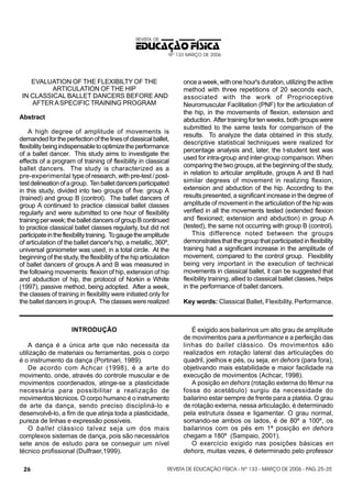 REVISTA DE

EDUCAÇÃO FÍSICA
Nº 133 MARÇO DE 2006

EVALUATION OF THE FLEXIBILTY OF THE
ARTICULATION OF THE HIP
IN CLASSICAL BALLET DANCERS BEFORE AND
AFTER A SPECIFIC TRAINING PROGRAM
Abstract
A high degree of amplitude of movements is
demanded for the perfection of the lines of classical ballet,
flexibility being indispensable to optimize the performance
of a ballet dancer. This study aims to investigate the
effects of a program of training of flexibility in classical
ballet dancers. The study is characterized as a
pre-experimental type of research, with pre-test / posttest delineation of a group. Ten ballet dancers participated
in this study, divided into two groups of five: group A
(trained) and group B (control). The ballet dancers of
group A continued to practice classical ballet classes
regularly and were submitted to one hour of flexibility
training per week; the ballet dancers of group B continued
to practice classical ballet classes regularly, but did not
participate in the flexibility training. To gauge the amplitude
of articulation of the ballet dancer's hip, a metallic, 360º,
universal goniometer was used, in a total circle. At the
beginning of the study, the flexibility of the hip articulation
of ballet dancers of groups A and B was measured in
the following movements: flexion of hip, extension of hip
and abduction of hip, the protocol of Norkin e White
(1997), passive method, being adopted. After a week,
the classes of training in flexibility were initiated only for
the ballet dancers in group A. The classes were realized

INTRODUÇÃO
A dança é a única arte que não necessita da
utilização de materiais ou ferramentas, pois o corpo
é o instrumento da dança (Portinari, 1989).
De acordo com Achcar (1998), é a arte do
movimento, onde, através do controle muscular e de
movimentos coordenados, atinge-se a plasticidade
necessária para possibilitar a realização de
movimentos técnicos. O corpo humano é o instrumento
de arte da dança, sendo preciso discipliná-lo e
desenvolvê-lo, a fim de que atinja toda a plasticidade,
pureza de linhas e expressão possíveis.
O ballet clássico talvez seja um dos mais
complexos sistemas de dança, pois são necessários
sete anos de estudo para se conseguir um nível
técnico profissional (Dulfraer,1999).
26

once a week, with one hour's duration, utilizing the active
method with three repetitions of 20 seconds each,
associated with the work of Proprioceptive
Neuromuscular Facilitation (PNF) for the articulation of
the hip, in the movements of flexion, extension and
abduction. After training for ten weeks, both groups were
submitted to the same tests for comparison of the
results. To analyze the data obtained in this study,
descriptive statistical techniques were realized for
percentage analysis and, later, the t-student test was
used for intra-group and inter-group comparison. When
comparing the two groups, at the beginning of the study,
in relation to articular amplitude, groups A and B had
similar degrees of movement in realizing flexion,
extension and abduction of the hip. According to the
results presented, a significant increase in the degree of
amplitude of movement in the articulation of the hip was
verified in all the movements tested (extended flexion
and flexioned; extension and abduction) in group A
(tested), the same not occurring with group B (control).
This difference noted between the groups
demonstrates that the group that participated in flexibility
training had a significant increase in the amplitude of
movement, compared to the control group. Flexibility
being very important in the execution of technical
movements in classical ballet, it can be suggested that
flexibility training, allied to classical ballet classes, helps
in the performance of ballet dancers.
Key words: Classical Ballet, Flexibility, Performance.

É exigido aos bailarinos um alto grau de amplitude
de movimentos para a performance e a perfeição das
linhas do ballet clássico. Os movimentos são
realizados em rotação lateral das articulações do
quadril, joelhos e pés, ou seja, en dehors (para fora),
objetivando mais estabilidade e maior facilidade na
execução de movimentos (Achcar, 1998).
A posição en dehors (rotação externa do fêmur na
fossa do acetábulo) surgiu da necessidade do
bailarino estar sempre de frente para a platéia. O grau
de rotação externa, nessa articulação, é determinado
pela estrutura óssea e ligamentar. O grau normal,
somando-se ambos os lados, é de 80º a 100º, os
bailarinos com os pés em 1ª posição en dehors
chegam a 180º (Sampaio, 2001).
O exercício exigido nas posições básicas en
dehors, muitas vezes, é determinado pelo professor

REVISTA DE EDUCAÇÃO FÍSICA - Nº 133 - MARÇO DE 2006 - PÁG. 25-35

 