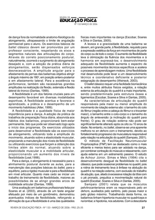 REVISTA DE

EDUCAÇÃO FÍSICA
Nº 133 MARÇO DE 2006

de dança fora da normalidade anatomo-fisiológica do
alongamento, ultrapassando o limite de angulação
permissível para o aluno. Os exercícios básicos de
ballet clássico devem ser promovidos por um
professor consciente, respeitando os eixos e
segmentos naturais das articulações do corpo.
Através do correto posicionamento postural,
naturalmente, ocorrerá o surgimento do alongamento
desejado e, com a adoção da prática diária de
alongamentos, serão dispensados esforços
desnecessários. A amplitude angular para o
afastamento de pernas das bailarinas objetiva atingir
o ângulo máximo de 180o, em posição antero-posterior
e em afastamento lateral. Para a excelência na
performance, também são necessárias grandes
amplitudes na realização da flexão, extensão e flexão
lateral do tronco (Dantas, 1999).
A flexibilidade é um dos fatores cruciais para um
desempenho favorável em diversas modalidades
esportivas. A flexibilidade acentua e favorece o
aprendizado, a prática e o desempenho de um
movimento habilidoso (Alter, 1999).
A flexibilidade é a qualidade física de maior
importância para a dança. A adoção da prática de
trabalhos de preparação física diária, absorvida aos
hábitos dos bailarinos, proporcionará bem-estar
permanente, fato que pode ser observado logo após
o início dos programas. Os exercícios utilizados
para desenvolver a flexibilidade são os exercícios
de alongamento, utilizando toda a amplitude do
movimento, atuando sobre a elasticidade muscular,
propiciando a manutenção dos níveis de flexibilidade
ou utilizando exercícios que forçam a obtenção dos
limites além do normal, atuando sobre a
elasticidade muscular e a mobilidade articular,
proporcionando um aumento dos níveis de
flexibilidade (Leal,1998).
Para a dança, o alongamento é necessário para o
alinhamento postural durante as aulas, para a
manutenção das posições básicas do ballet, para o
equilíbrio, para a rigidez muscular e para a flexibilidade
em nível articular. Quanto mais cedo se iniciar um
trabalho de treinamento de flexibilidade, maiores as
possibilidades de se atingir grandes arcos de
mobilidade articular (Dantas, 1999).
Uma avaliação em bailarinos profissionais feita por
Soares et al. (2003), através de um teste angular
efetuado por meio de um goniômetro, demonstrou
acentuados índices de flexibilidade, reforçando a
afirmação de que a flexibilidade é uma das qualidades

físicas mais importantes na dança (Escobar, Soares
e Silva in Dantas, 2005).
A leveza e a graciosidade de uma bailarina se
devem, em grande parte, à flexibilidade, requisito para
a expressão estética da força em movimentos de parte
do corpo ou de todo o corpo. O aumento da flexibilidade
leva à otimização da fluência dos movimentos e à
harmonia em expressá-los; o desenvolvimento
adequado da flexibilidade aumenta o espectro de
possíveis movimentos técnicos específicos e acelera
o processo de aprendizagem motora. Uma flexibilidade
mal desenvolvida pode levar a um desenvolvimento
técnico e coordenativo deficiente e posterior
estagnação do desempenho (Weineck, 2003).
O ballet clássico requer uma facilidade biomecânica
e, entre muitos atributos físicos exigidos, a rotação
externa da articulação do quadril é a mais importante,
sendo predeterminada pela estrutura óssea e
ligamentos (Escobar, Soares e Silva in Dantas, 2005).
As características da articulação do quadril
responsáveis pela maior ou menor amplitude do
movimento de rotação externa são: o tamanho do colo
do fêmur (região entre a cabeça do fêmur e o trocanter
maior), o tamanho entre o colo-corpo e o tamanho do
ângulo de anteversão (a inclinação do quadril para
frente). O grau de rotação externa não pode ser
significantemente alterado após os oito ou 10 anos de
idade. No entanto, no ballet, observa-se uma aparente
melhora no en dehors com o treinamento, devido ao
fortalecimento progressivo da musculatura responsável
pela rotação na articulação do quadril (Sampaio, 2001).
O método de Facilitação Neuromuscular
Proprioceptiva (FNP) tem se destacado como o mais
eficiente e menos lesivo para ser adotado na dança,
por combinar contração do músculo e relaxamento, com
ajuda externa em um estiramento passivo. O estudo
de Achour Júnior, Simas e Melo (1994) cita o
desenvolvimento desigual da flexibilidade no ballet
clássico, que pode ocasionar problemas no quadril, pois
a rotina de treinamento leva à ênfase na abdução do
quadril e na rotação externa, com exclusão do trabalho
de adução, que, aliado à excessiva rotação da tíbia com
o pé pronado, prejudica a movimentação natural do
quadril (Escobar, Soares e Silva in Dantas, 2005).
Sampaio (2001) relata que os músculos
pelvitrocanterianos eram os responsáveis pelo en
dehors, auxiliados pelo sartório, pelo psoas maior e
pelo glúteo máximo. Trabalhando desta forma, os
bailarinos tinham hipertonia muscular no quadríceps e
na lombar, e hipotonia, nos adutores. Com a descoberta

REVISTA DE EDUCAÇÃO FÍSICA - Nº 133 - MARÇO DE 2006 - PÁG. 25-35

27

 