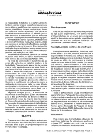 REVISTA DE

EDUCAÇÃO FÍSICA
Nº 133 MARÇO DE 2006

da necessidade de trabalhar o en dehors utilizando,
também, a porção longa do bíceps femoral juntamente
com o glúteo, o quadril ficou mais seguro no centro do
corpo e possibilitou a força do movimento en dehors
aos músculos pelvitrocanterianos, que ganharam
tonicidade com menos esforço. O bailarino ganhou
mais equilíbrio e elasticidade, pois os músculos
passaram a desempenhar corretamente seus papéis.
Além do trabalho técnico específico, o fortalecimento
e o desenvolvimento da musculatura exigidos, aliado
aos exercícios de alongamento e flexibilidade, auxiliarão
no resultado da performance. Os movimentos
realizados ficam mais bonitos e suaves se executados
em toda sua plenitude, ocupando o máximo de espaço
possível, com perfeição (Leal,1998).
A liberdade de movimentos, dentro de um controle
muscular, unida à força, dá beleza aos movimentos
mais técnicos do ballet clássico (Achcar, 1998).
No início do aprendizado do ballet clássico, as
aulas são voltadas ao trabalho postural e de
flexibilidade. Posteriormente, a parte técnica começa
a ser a maior exigência durante as aulas. Assim, a
grande quantidade de movimentos a serem ensinados
diminui o tempo disponível para o treinamento de
flexibilidade. As aulas seguem a seqüência
pedagógica tradicional do ballet clássico, com
exercícios realizados na barra, no centro e em
deslocamentos diagonais priorizando a técnica.
Conforme o nível técnico vai melhorando, ocorre a
realização de movimentos cada vez mais difíceis,
combinados e simultâneos, solicitando grandes
amplitudes, e é justamente nessa fase que o
alongamento não é trabalhado com ênfase.
Segundo Moreyra (2005), a amplitude de
movimentos da articulação do quadril é fundamental
para a boa performance da bailarina clássica,
principalmente no que diz respeito aos movimentos
de flexão, extensão e abdução, indispensáveis para a
boa execução de passos essenciais do ballet clássico.
Desta forma, a pesquisa apresentada propôs-se à
investigação da seguinte questão: a implantação de
sessões específicas de treinamento de flexibilidade
interfere na performance de bailarinas clássicas?

Tipo de pesquisa
Este estudo caracterizou-se como uma pesquisa
do tipo quase-experimental, com delineamento
pré-teste/pós-teste de um grupo, sem designação
aleatória dos sujeitos para o estudo, possibilitando
observar se ocorreu qualquer mudança na
performance (Thomas e Nelson, 2002).
População, amostra e critérios de amostragem
Participaram desse estudo dez bailarinas, com
idades entre 13 e 21 anos, divididas de acordo com a
disponibilidade de horário para participar das aulas
específicas de treinamento da flexibilidade. As bailarinas
do grupo A, além de continuarem a praticar
regularmente as aulas de ballet clássico (três vezes
por semana), foram submetidas a uma sessão
semanal de treinamento de flexibilidade com uma hora
de duração; as bailarinas do grupo B,continuaram a
praticar regularmente as aulas de ballet clássico (três
vezes por semana), porém não participaram das aulas
de treinamento de flexibilidade. Todas as bailarinas
(grupos A e B) eram praticantes de ballet clássico há
mais de um ano. A pesquisa foi realizada na academia
de dança N.A.C. Dance, no Recreio dos Bandeirantes,
zona oeste do Rio de Janeiro.
As aulas de ballet clássico foram o único exercício
físico realizado pelas bailarinas selecionadas durante
a pesquisa.
Todas as participantes do estudo concordaram em
assinar o Termo de Participação Consentida (contendo:
objetivo do estudo, procedimentos de avaliações, caráter
de voluntariedade da participação do sujeito e isenção
de responsabilidade do avaliador e da Universidade
Estácio de Sá), atendendo, o presente trabalho, às
Normas para a Realização de Pesquisa em Seres
Humanos, Resolução 196/96, do Conselho Nacional de
Saúde, de 10 de outubro de 1996.
Instrumentos

OBJETIVO
O presente estudo tem como objetivo avaliar o grau
de flexibilidade da articulação do quadril em bailarinas
clássicas, antes e após um programa específico de
treinamento de flexibilidade.
28

METODOLOGIA

Para avaliar o grau de amplitude da articulação do
quadril das bailarinas, foi utilizado um goniômetro
universal 360º, metálico, em círculo total, da marca
Lafayette, de fabricação norte-americana.

REVISTA DE EDUCAÇÃO FÍSICA - Nº 133 - MARÇO DE 2006 - PÁG.25-35

 