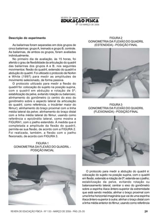 REVISTA DE

EDUCAÇÃO FÍSICA
Nº 133 MARÇO DE 2006

FIGURA 2
GONIOMETRIA DA FLEXÃO DO QUADRIL
(ESTENDIDA) - POSIÇÃO FINAL

Descrição do experimento
As bailarinas foram separadas em dois grupos de
cinco bailarinas: grupo A, treinado e grupo B, controle.
As bailarinas, de ambos os grupos, foram avaliadas
individualmente.
No primeiro dia de avaliação, às 15 horas, foi
aferido o grau de flexibilidade da articulação do quadril
das bailarinas dos grupos A e B, nos seguintes
movimentos: flexão do quadril, extensão do quadril e
abdução do quadril. Foi utilizado o protocolo de Norkin
e White (1997) para medir as amplitudes de
movimento selecionado, de forma passiva.
O protocolo utilizado para medir a flexão do
quadril foi: colocação do sujeito na posição supina,
com o quadril em abdução e rotação de 0º;
estabilização da pelve, evitando rotação ou balanceio;
alinhamento do goniômetro (o centro do eixo do
goniômetro sobre o aspecto lateral da articulação
do quadril, como referência, o trocânter maior do
fêmur); alinhamento do braço proximal com a linha
média lateral da pelve; alinhamento do braço distal
com a linha média lateral do fêmur, usando como
referência o epicôndilo lateral, como mostra a
FIGURA1, com o joelho estendido. À medida que é
completada a amplitude da flexão do quadril,
permite-se sua flexão, de acordo com a FIGURA 2.
Foi realizada, também, a flexão com o joelho
flexionado, de acordo com FIGURA 3.

FIGURA 3
GONIOMETRIA DA FLEXÃO DO QUADRIL
(FLEXIONADA) - POSIÇÃO FINAL

FIGURA 1
GONIOMETRIA DA FLEXÃO DO QUADRIL POSIÇÃO INICIAL

O protocolo para medir a abdução do quadril é:
colocação do sujeito na posição supina, com o quadril
em flexão, extensão e rotação de 0º; estende-se o joelho;
estabilização da pelve, evitando rotação ou
balanceamento lateral; centrar o eixo do goniômetro
sobre a espinha ilíaca ântero-superior da extremidade
que está sendo medida; alinhar o braço proximal com
uma linha horizontal imaginária que vai de uma espinha
ilíaca ântero-superior à outra; alinhar o braço distal com
a linha média anterior do fêmur, usando como referência
REVISTA DE EDUCAÇÃO FÍSICA - Nº 133 - MARÇO DE 2006 - PÁG. 25-35

29

 