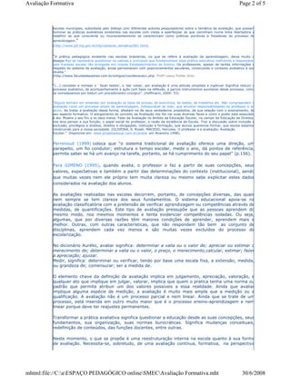 escolas municipais, subsidiada pelo diálogo com diferentes autores pesquisadores sobre a temática da avaliação, que possam
iluminar as práticas avaliativas existentes nas escolas com vistas a aperfeiçoar as que caminham numa linha libertadora e
redefinir as que consciente ou inconscientemente se caracterizam como práticas punitivas e freiadoras do processo de
aprendizagem."
(http://www.pjf.mg.gov.br/cfp/camaras_tematica/001.htm).
"A prática pedagógica existente nas escolas brasileiras, no que se refere à avaliação da aprendizagem, deixa muito a
desejar.Faz-se necessário questionar os valores e princípios que fundamentam essa prática educativa ineficiente e responsável
pelo fracasso escolar tão arraigada em nossos Estabelecimentos de Ensino. Os professores, apesar de tantas informações a
respeito do sistema de avaliação, ainda permanecem com posicionamentos seculares, construindo o contexto avaliativo à sua
revelia."
(http://www.faculdadepadrao.com.br/artigos/coordenacao1.php- Profª Leocy Fortes Gris)
"(...) conceber e nomear o ' fazer testes', o 'dar notas', por avaliação é uma atitude simplista e ingênua! Significa reduzir o
processo avaliativo, de acompanhamento e ação com base na reflexão, a parcos instrumentos auxiliares desse processo, como
se nomeássemos por bisturi um procedimento cirúrgico". (Hoffmann, 2000: 53).
"Alguns teimam em entender por avaliação os tipos de provas, de exercícios, de testes, de trabalhos etc. Não compreendem a
avaliação como um processo amplo da aprendizagem, indissociável do todo, que envolve responsabilidades do professor e do
aluno. Ao tratar a avaliação dessa forma, afastam-na de seus verdadeiros propósitos, de sua relação com o ensinamento, de
seu aspecto formativo. O alargamento do conceito da Avaliação nos faz ver suas diversas faces e como o poder está associado
à ela. Mostra o seu fim e os seus meios. Falar da Avaliação no âmbito da Educação Escolar, no campo da Educação de Direitos,
nos leva pensar a sua função, o papel social do professor, a razão da existência da Escola. Traz a discussão sobre inclusão e
exclusão, privilégios e direitos, direitos e obrigações, instrução e formação, que alunos queremos formar, que escola estamos
construindo para a nossa sociedade. (OLIVEIRA, S. Roseli. MACEDO, Hercules. O professor e a avaliação; Avaliação
Escolar." Disponível em: www.projetoeducar.com.br/avalia em fevereiro 1998).
Perrenoud (1999) coloca que “o sistema tradicional de avaliação oferece uma direção, um
parapeito, um fio condutor; estrutura o tempo escolar, mede o ano, dá pontos de referência,
permite saber se há um avanço na tarefa, portanto, se há cumprimento do seu papel” (p.156).
Para GIMENO (1995), quando avalia, o professor o faz a partir de suas concepções, seus
valores, expectativas e também a partir das determinações do contexto (institucional), sendo
que muitas vezes nem ele próprio tem muita clareza ou mesmo sabe explicitar estes dados
considerados na avaliação dos alunos.
As avaliações realizadas nas escolas decorrem, portanto, de concepções diversas, das quais
nem sempre se tem clareza dos seus fundamentos. O sistema educacional apoia-se na
avaliação classificatória com a pretensão de verificar aprendizagem ou competências através de
medidas, de quantificações. Este tipo de avaliação pressupõe que as pessoas aprendem do
mesmo modo, nos mesmos momentos e tenta evidenciar competências isoladas. Ou seja,
algumas, que por diversas razões têm maiores condições de aprender, aprendem mais e
melhor. Outras, com outras características, que não respondem tão bem ao conjunto de
disciplinas, aprendem cada vez menos e são muitas vezes excluídos do processo de
escolarização.
No dicionário Aurélio, avaliar significa: determinar a valia ou o valor de; apreciar ou estimar o
merecimento de; determinar a valia ou o valor, o preço, o merecimento,calcular, estimar; fazer
a apreciação; ajuizar.
Medir, significa: determinar ou verificar, tendo por base uma escala fixa, a extensão, medida,
ou grandeza de; comensurar; ser a medida de.
O elemento chave da definição de avaliação implica em julgamento, apreciação, valoração, e
qualquer ato que implique em julgar, valorar, implica que quem o pratica tenha uma norma ou
padrão que permita atribuir um dos valores possíveis a essa realidade. Ainda que avaliar
implique alguma espécie de medição, a avaliação é muito mais ampla que a medição ou a
qualificação. A avaliação não é um processo parcial e nem linear. Ainda que se trate de um
processo, está inserida em outro muito maior que é o processo ensino-aprendizagem e nem
linear porque deve ter reajustes permanentes.
Transformar a prática avaliativa significa questionar a educação desde as suas concepções, seus
fundamentos, sua organização, suas normas burocráticas. Significa mudanças conceituais,
redefinição de conteúdos, das funções docentes, entre outras.
Neste momento, o que se propõe é uma reestruturação interna na escola quanto à sua forma
de avaliação. Necessita-se, sobretudo, de uma avaliação contínua, formativa, na perspectiva
Page 2 of 5Avaliação Formativa
30/6/2008mhtml:file://C:aESPAÇO PEDAGÓGICO onlineSMECAvaliação Formativa.mht
 
