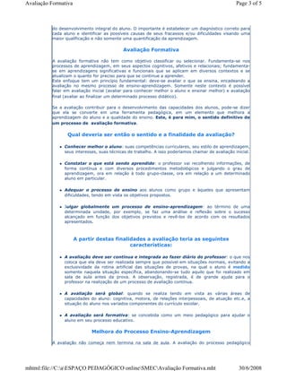 do desenvolvimento integral do aluno. O importante é estabelecer um diagnóstico correto para
cada aluno e identificar as possíveis causas de seus fracassos e/ou dificuldades visando uma
maior qualificação e não somente uma quantificação da aprendizagem.
Avaliação Formativa
A avaliação formativa não tem como objetivo classificar ou selecionar. Fundamenta-se nos
processos de aprendizagem, em seus aspectos cognitivos, afetivos e relacionais; fundamenta-
se em aprendizagens significativas e funcionais que se aplicam em diversos contextos e se
atualizam o quanto for preciso para que se continue a aprender.
Este enfoque tem um princípio fundamental: deve-se avaliar o que se ensina, encadeando a
avaliação no mesmo processo de ensino-aprendizagem. Somente neste contexto é possível
falar em avaliação inicial (avaliar para conhecer melhor o aluno e ensinar melhor) e avaliação
final (avaliar ao finalizar um determinado processo didático).
Se a avaliação contribuir para o desenvolvimento das capacidades dos alunos, pode-se dizer
que ela se converte em uma ferramenta pedagógica, em um elemento que melhora a
aprendizagem do aluno e a qualidade do ensino. Este, é para mim, o sentido definitivo de
um processo de avaliação formativa.
Qual deveria ser então o sentido e a finalidade da avaliação?
Conhecer melhor o aluno: suas competências curriculares, seu estilo de aprendizagem,
seus interesses, suas técnicas de trabalho. A isso poderíamos chamar de avaliação inicial.
Constatar o que está sendo aprendido: o professor vai recolhendo informações, de
forma contínua e com diversos procedimentos metodológicos e julgando o grau de
aprendizagem, ora em relação à todo grupo-classe, ora em relação a um determinado
aluno em particular.
Adequar o processo de ensino aos alunos como grupo e àqueles que apresentam
dificuldades, tendo em vista os objetivos propostos.
Julgar globalmente um processo de ensino-aprendizagem: ao término de uma
determinada unidade, por exemplo, se faz uma análise e reflexão sobre o sucesso
alcançado em função dos objetivos previstos e revê-los de acordo com os resultados
apresentados.
A partir destas finalidades a avaliação teria as seguintes
características:
A avaliação deve ser contínua e integrada ao fazer diário do professor: o que nos
coloca que ela deve ser realizada sempre que possível em situações normais, evitando a
exclusividade da rotina artificial das situações de provas, na qual o aluno é medido
somente naquela situação específica, abandonando-se tudo aquilo que foi realizado em
sala de aula antes da prova. A observação, registrada, é de grande ajuda para o
professor na realização de um processo de avaliação contínua.
A avaliação será global: quando se realiza tendo em vista as várias áreas de
capacidades do aluno: cognitiva, motora, de relações interpessoais, de atuação etc.e, a
situação do aluno nos variados componentes do currículo escolar.
A avaliação será formativa: se concebida como um meio pedagógico para ajudar o
aluno em seu processo educativo.
Melhora do Processo Ensino-Aprendizagem
A avaliação não começa nem termina na sala de aula. A avaliação do processo pedagógico
Page 3 of 5Avaliação Formativa
30/6/2008mhtml:file://C:aESPAÇO PEDAGÓGICO onlineSMECAvaliação Formativa.mht
 