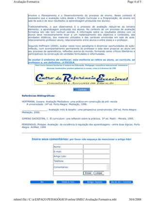 Referências Bibliográficas:
HOFFMANN, Jussara. Avaliação Mediadora: uma prática em construção da pré- escola
À universidade. 14ª ed. Porto Alegre: Mediação, 1998.
__________________. Avaliação mito & desafio: uma perspectiva construtivista. 29ª ed. Porto Alegre:
Mediação, 2000.
GIMENO SACRISTÀN, J. El curriculum: una reflexión sobre la práctica. 5ª ed. Madri : Morata, 1995.
PERRENOUD, Philippe. Avaliação: da excelência à regulação das aprendizagens - entre duas lógicas. Porto
Alegre: ArtMed, 1999
Insira seus comentários: por favor não esqueça de mencionar o artigo lido!
envolve o Planejamento e o Desenvolvimento do processo de ensino. Neste contexto é
necessário que a avaliação cubra desde o Projeto Curricular e a Programação, do ensino em
sala de aula e de seus resultados (a aprendizagem produzida nos alunos).
Tradicionalmente, o que observamos é o processo de avaliação reduzir-se ao terceiro
elemento: a aprendizagem produzida nos alunos. No contexto de um processo de avaliação
formativa isto não tem nenhum sentido. A informação sobre os resultados obtidos com os
alunos deve necessariamente levar a um replanejamento dos objetivos e conteúdos, das
atividades didáticas, dos materiais utilizados e das variáveis envolvidas em sala de aula:
relacionamento professor-aluno, relacionamento entre alunos e entre esses e o professor.
Segundo Hoffmann (2000), avaliar nesse novo paradigma é dinamizar oportunidades de ação-
reflexão, num acompanhamento permanente do professor e este deve propiciar ao aluno em
seu processo de aprendência, reflexões acerca do mundo, formando seres críticos libertários e
participativos na construção de verdades formuladas e reformuladas.
Se avaliar é sinônimo de melhorar, esta melhoria se refere ao aluno, ao currículo, ao
professor e, em definitivo...à ESCOLA.
Vera Lúcia Camara Zacharias é mestre em Educação, Pedagoga, consultora educacional, assessora
diversas instituições, profere palestras e cursos, criou e é diretora do CRE.
Nome:
E-mail:
Artigo Lido:
Telefone:
Comentários:
Enviar Limpar
Page 4 of 5Avaliação Formativa
30/6/2008mhtml:file://C:aESPAÇO PEDAGÓGICO onlineSMECAvaliação Formativa.mht
 