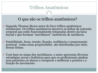 Trilhos Anatômicos
O que são os trilhos anatômicos?
 Segundo Thomas Myers autor do livro trilhos anatômicos
miofasciais. Os trilhos anatômicos descreve as linhas de extensão
corporal que estão funcionalmente integradas dentro da faixa
fascial e que formam “meridianos” rastreáveis de miofáscia.
 Estabilidade, força, tensão, fixação, resiliência e compensação
postural - todas essas propriedades são distribuídas por meio
dessas linhas.
 Com base no mapa dos meridianos, o autor apresenta diversas
estratégias novas e holísticas para que os profissionais ajudem
seus pacientes ou alunos a recuperar e melhorar a postura e a
função do movimento.
 