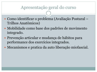 Apresentação geral do curso
 Como identificar o problema (Avaliação Postural –
Trilhos Anatômicos)
 Mobilidade como base dos padrões de movimento
integrado.
 Prevenção articular e mudança de hábitos para
performance dos exercícios integrados.
 Mecanismos e pratica da auto liberação miofascial.
 