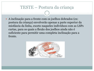 TESTE – Postura da criança
 A inclinação para a frente com os joelhos dobrados (ex:
postura da criança) envolverão apenas a parte superior da
miofáscia da linha, exceto naqueles indivíduos com as LSPs
curtas, para os quais a flexão dos joelhos ainda não é
suficiente para permitir uma completa inclinação para a
frente.
 