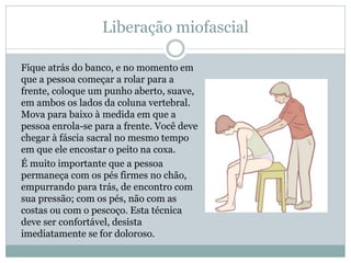 Liberação miofascial
Fique atrás do banco, e no momento em
que a pessoa começar a rolar para a
frente, coloque um punho aberto, suave,
em ambos os lados da coluna vertebral.
Mova para baixo à medida em que a
pessoa enrola-se para a frente. Você deve
chegar à fáscia sacral no mesmo tempo
em que ele encostar o peito na coxa.
É muito importante que a pessoa
permaneça com os pés firmes no chão,
empurrando para trás, de encontro com
sua pressão; com os pés, não com as
costas ou com o pescoço. Esta técnica
deve ser confortável, desista
imediatamente se for doloroso.
 