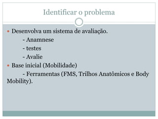 Identificar o problema
 Desenvolva um sistema de avaliação.
- Anamnese
- testes
- Avalie
 Base inicial (Mobilidade)
- Ferramentas (FMS, Trilhos Anatômicos e Body
Mobility).
 