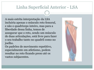 Linha Superficial Anterior - LSA
A mais estrita interpretação da LSA
incluiria apenas o músculo reto femoral,
e não o quadríceps inteiro, mas para a
liberdade dessa linha, temos de
assegurar que o reto, sendo um músculo
de duas articulações, está livre para fazer
o seu trabalho tanto no quadril como no
joelho.
Os padrões de movimento repetitivo,
especialmente em atletismo, podem
resultar no reto ficando preso até os
vastos subjacentes.
 