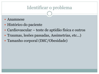 Identificar o problema
 Anamnese
 Histórico do paciente
 Cardiovascular – teste de aptidão física e outros
 Traumas, lesões passadas, Assimetrias, etc...)
 Tamanho corporal (IMC/Obesidade)
 