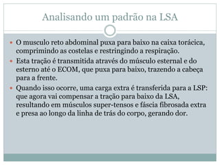 Analisando um padrão na LSA
 O musculo reto abdominal puxa para baixo na caixa torácica,
comprimindo as costelas e restringindo a respiração.
 Esta tração é transmitida através do músculo esternal e do
esterno até o ECOM, que puxa para baixo, trazendo a cabeça
para a frente.
 Quando isso ocorre, uma carga extra é transferida para a LSP:
que agora vai compensar a tração para baixo da LSA,
resultando em músculos super-tensos e fáscia fibrosada extra
e presa ao longo da linha de trás do corpo, gerando dor.
 