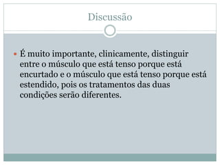Discussão
 É muito importante, clinicamente, distinguir
entre o músculo que está tenso porque está
encurtado e o músculo que está tenso porque está
estendido, pois os tratamentos das duas
condições serão diferentes.
 