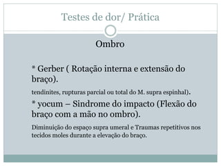 Testes de dor/ Prática
Ombro
* Gerber ( Rotação interna e extensão do
braço).
tendinites, rupturas parcial ou total do M. supra espinhal).
* yocum – Sindrome do impacto (Flexão do
braço com a mão no ombro).
Diminuição do espaço supra umeral e Traumas repetitivos nos
tecidos moles durante a elevação do braço.
 