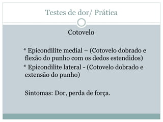 Testes de dor/ Prática
Cotovelo
* Epicondilite medial – (Cotovelo dobrado e
flexão do punho com os dedos estendidos)
* Epicondilite lateral - (Cotovelo dobrado e
extensão do punho)
Sintomas: Dor, perda de força.
 