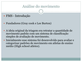Análise do movimento
 FMS - Introdução
 Fundadores (Gray cook e Lee Burton)
 A ideia original da triagem era retratar a quantidade de
movimento padrão com um sistema de classificação
simples de avaliação de movimento.
 Inicialmente esse sistema foi desenvolvido para avaliar e
categorizar padrões de movimento em atletas de ensino
médio (High school atletes).
 