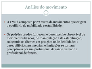 Análise do movimento
 O FMS é composto por 7 testes de movimentos que exigem
o equilíbrio de mobilidade e estabilidade.
 Os padrões usados fornecem o desempenho observável de
movimentos básicos, de manipulação e de estabilização,
colocando os clientes em posições onde debilidades e
desequilíbrios, assimetrias, e limitações se tornam
perceptíveis por um profissional de saúde treinado e
profissional de fitness.
 