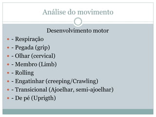 Análise do movimento
Desenvolvimento motor
 - Respiração
 - Pegada (grip)
 - Olhar (cervical)
 - Membro (Limb)
 - Rolling
 - Engatinhar (creeping/Crawling)
 - Transicional (Ajoelhar, semi-ajoelhar)
 - De pé (Uprigth)
 