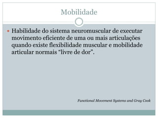 Mobilidade
 Habilidade do sistema neuromuscular de executar
movimento eficiente de uma ou mais articulações
quando existe flexibilidade muscular e mobilidade
articular normais “livre de dor”.
Functional Movement Systems and Gray Cook
 