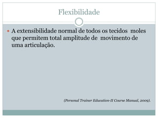 Flexibilidade
 A extensibilidade normal de todos os tecidos moles
que permitem total amplitude de movimento de
uma articulação.
(Personal Trainer Education-II Course Manual, 2009).
 