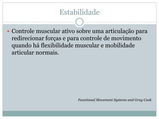 Estabilidade
 Controle muscular ativo sobre uma articulação para
redirecionar forças e para controle de movimento
quando há flexibilidade muscular e mobilidade
articular normais.
Functional Movement Systems and Gray Cook
 