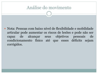 Análise do movimento
 Nota: Pessoas com baixo nível de flexibilidade e mobilidade
articular pode aumentar os riscos de lesões e pode não ser
capaz de alcançar seus objetivos pessoais de
condicionamento físico até que esses déficits sejam
corrigidos.
 